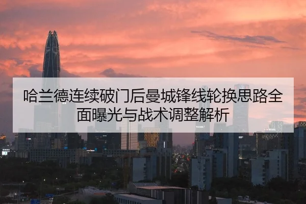 哈兰德连续破门后曼城锋线轮换思路全面曝光与战术调整解析