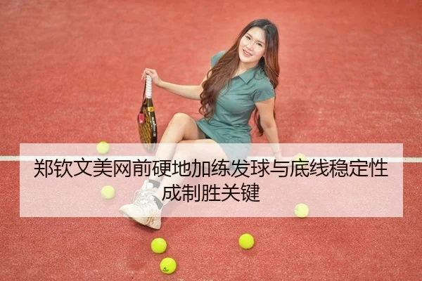 郑钦文美网前硬地加练发球与底线稳定性成制胜关键